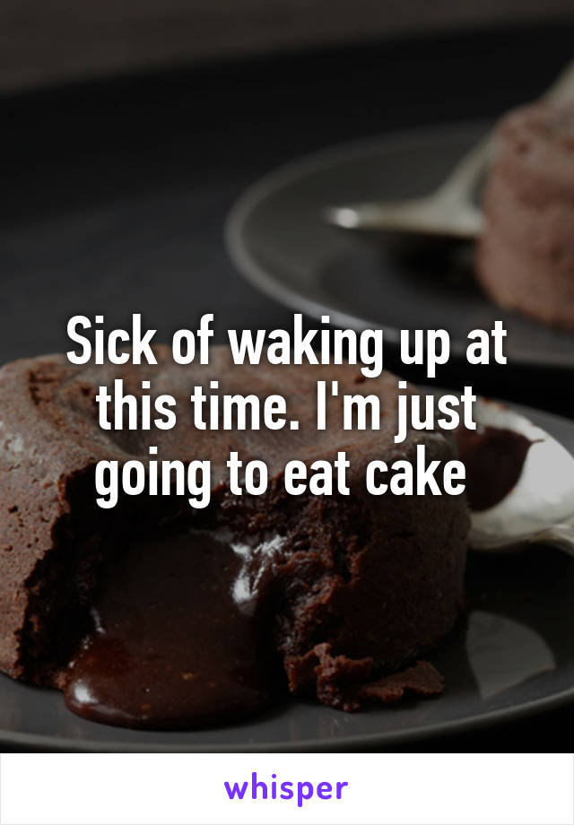 Sick of waking up at this time. I'm just going to eat cake 