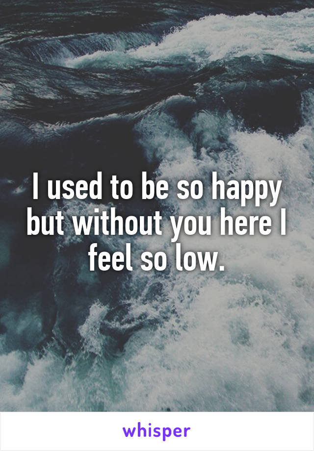 I used to be so happy but without you here I feel so low.