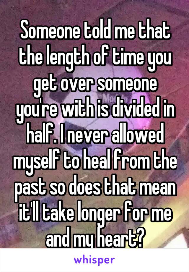 Someone told me that the length of time you get over someone you're with is divided in half. I never allowed myself to heal from the past so does that mean it'll take longer for me and my heart?