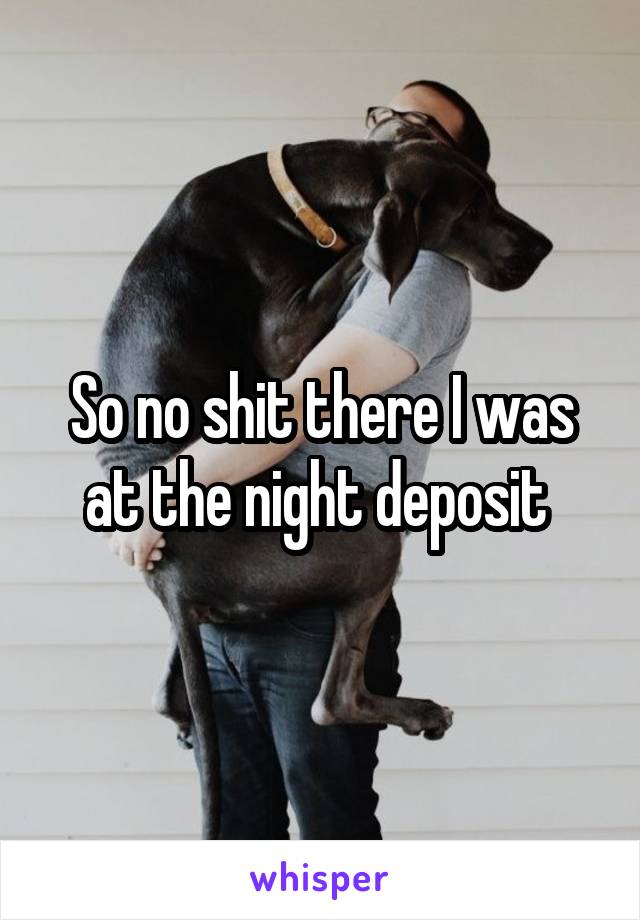 So no shit there I was at the night deposit 