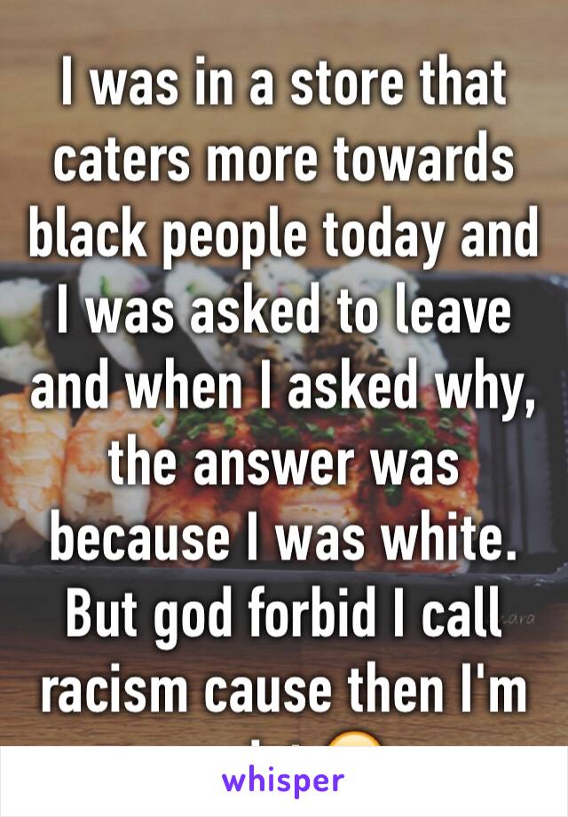 I was in a store that caters more towards black people today and I was asked to leave and when I asked why, the answer was because I was white. But god forbid I call racism cause then I'm racist 😒