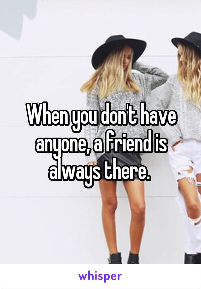 When you don't have anyone, a friend is always there. 