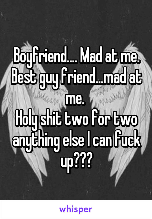 Boyfriend.... Mad at me. Best guy friend...mad at me. 
Holy shit two for two anything else I can fuck up???