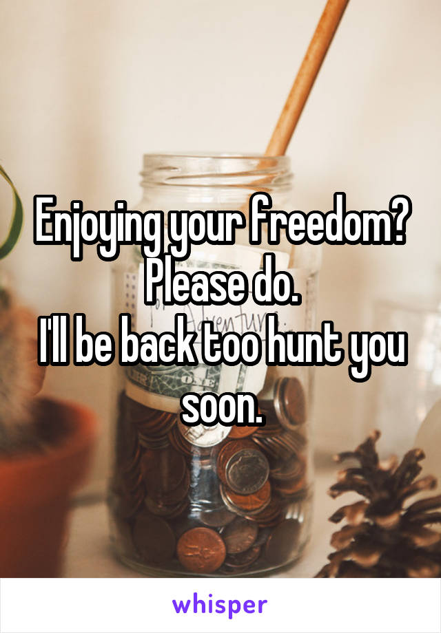 Enjoying your freedom?
Please do.
I'll be back too hunt you soon.