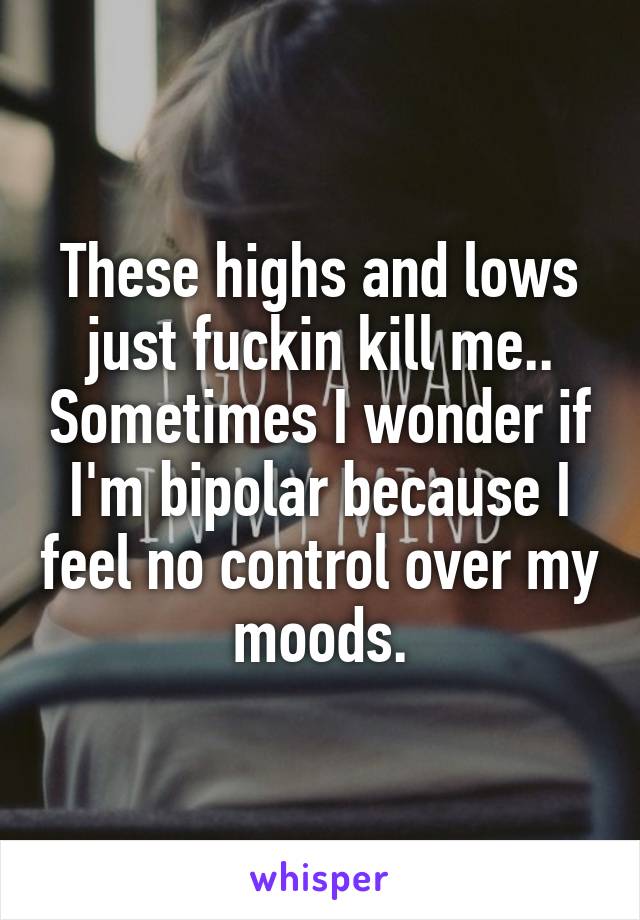 These highs and lows just fuckin kill me.. Sometimes I wonder if I'm bipolar because I feel no control over my moods.