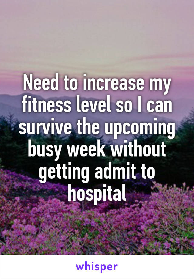 Need to increase my fitness level so I can survive the upcoming busy week without getting admit to hospital