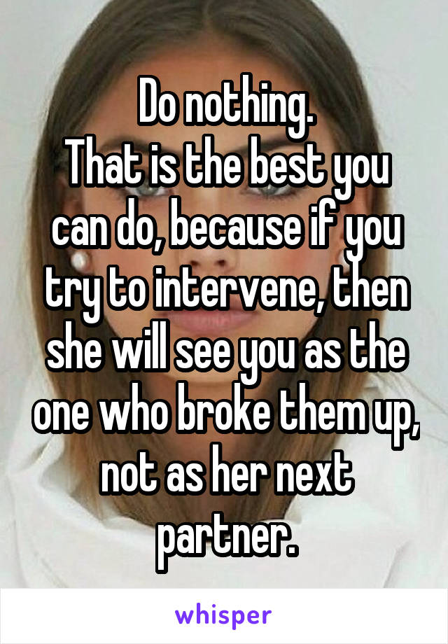 Do nothing.
That is the best you can do, because if you try to intervene, then she will see you as the one who broke them up, not as her next partner.