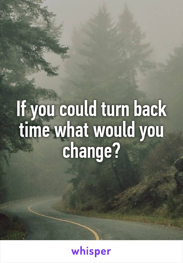 If you could turn back time what would you change?