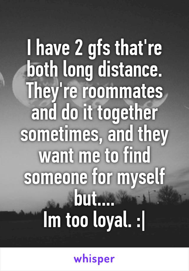 I have 2 gfs that're both long distance. They're roommates and do it together sometimes, and they want me to find someone for myself but....
Im too loyal. :|