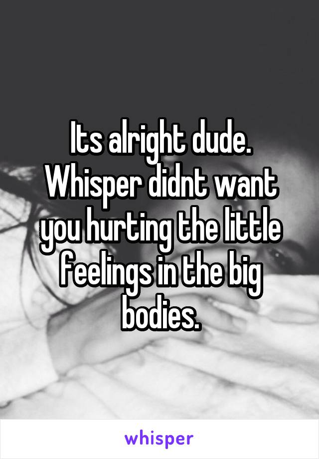 Its alright dude. Whisper didnt want you hurting the little feelings in the big bodies.