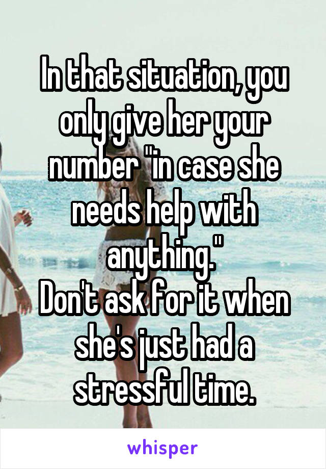 In that situation, you only give her your number "in case she needs help with anything."
Don't ask for it when she's just had a stressful time.