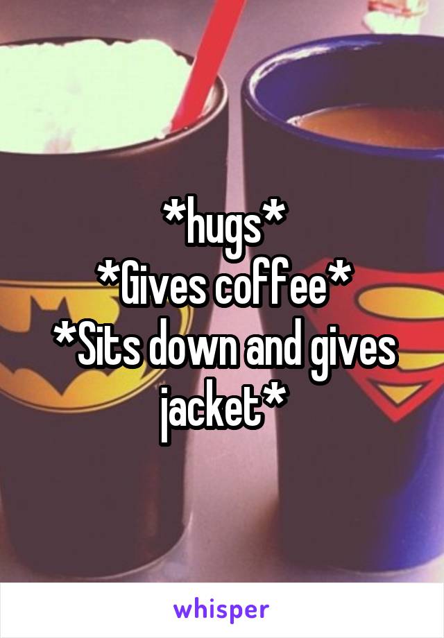 *hugs*
*Gives coffee*
*Sits down and gives jacket*