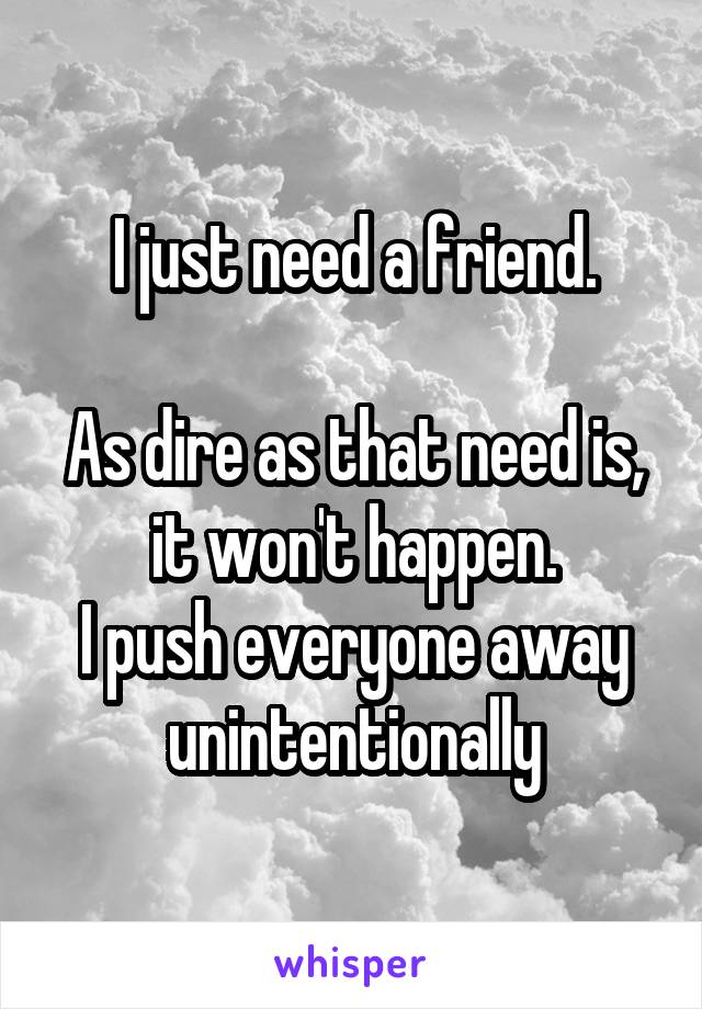 I just need a friend.

As dire as that need is, it won't happen.
I push everyone away unintentionally