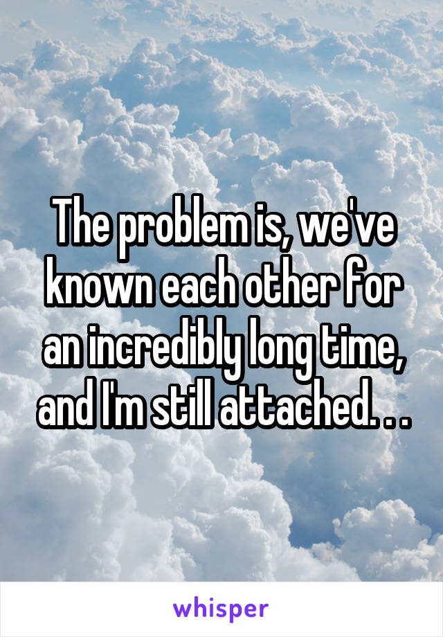 The problem is, we've known each other for an incredibly long time, and I'm still attached. . .