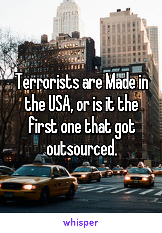 Terrorists are Made in the USA, or is it the first one that got outsourced.