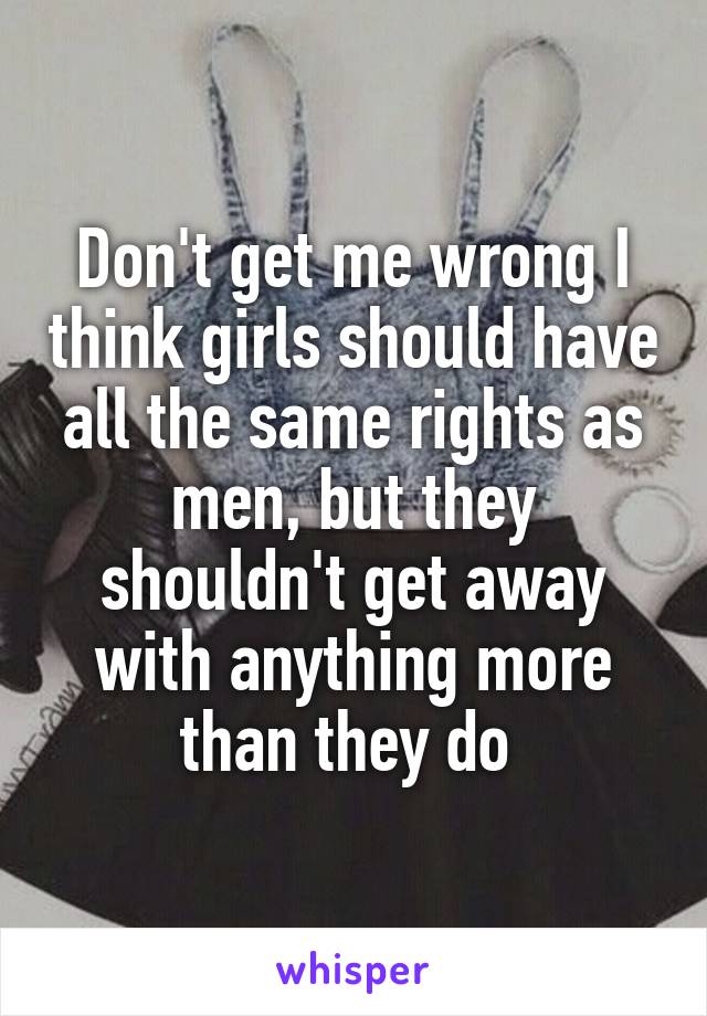 Don't get me wrong I think girls should have all the same rights as men, but they shouldn't get away with anything more than they do 