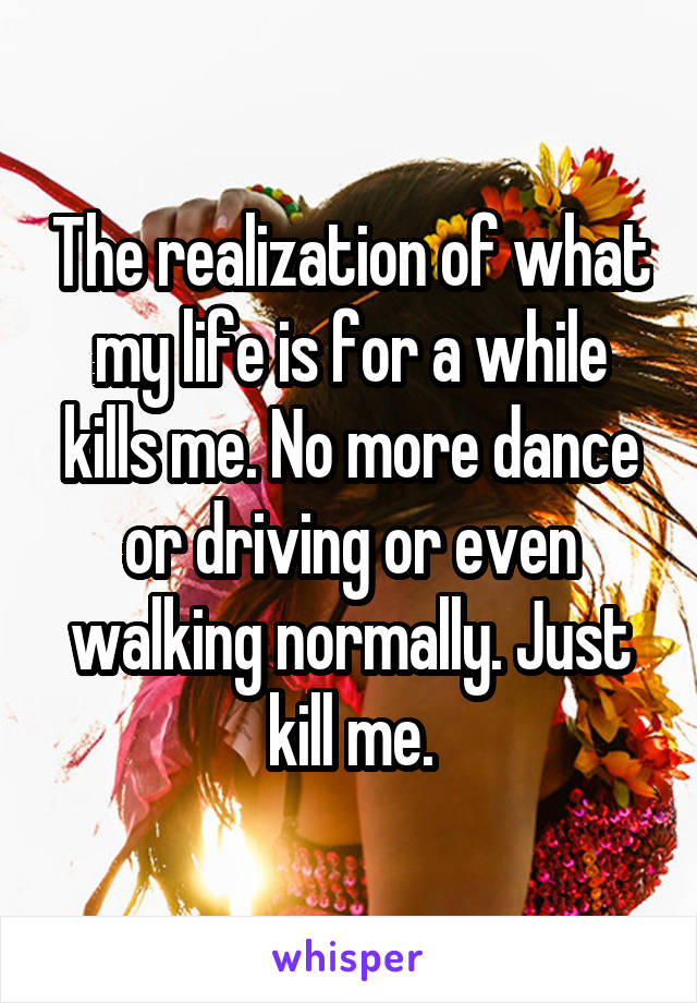 The realization of what my life is for a while kills me. No more dance or driving or even walking normally. Just kill me.