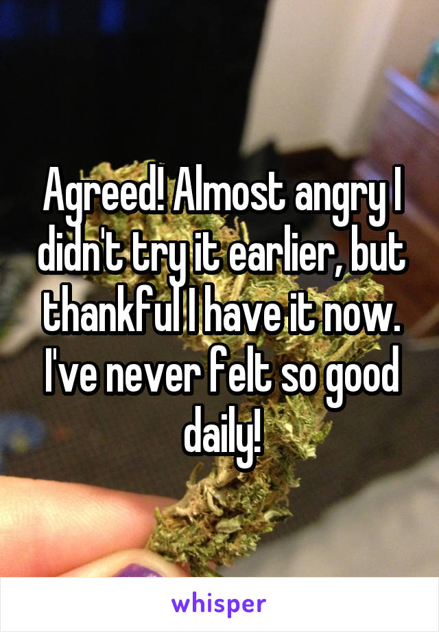 Agreed! Almost angry I didn't try it earlier, but thankful I have it now. I've never felt so good daily!