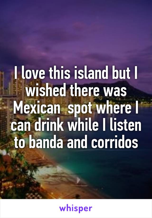 I love this island but I wished there was Mexican  spot where I can drink while I listen to banda and corridos