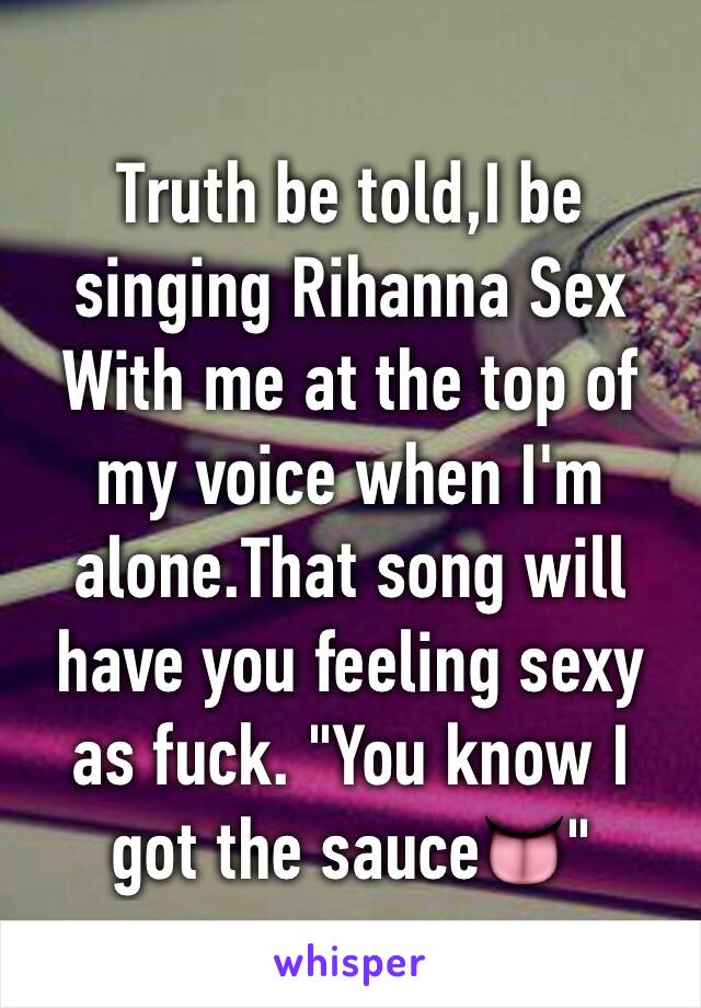 Truth be told,I be singing Rihanna Sex With me at the top of my voice when I'm alone.That song will have you feeling sexy as fuck. "You know I got the sauce👅"