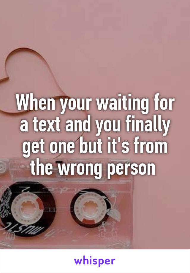 When your waiting for a text and you finally get one but it's from the wrong person 