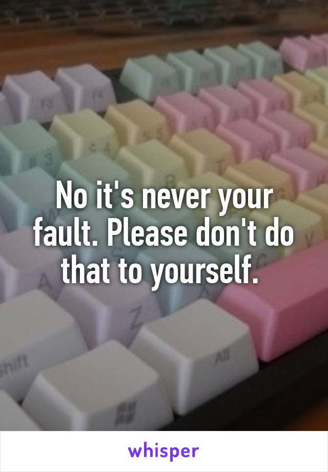 No it's never your fault. Please don't do that to yourself. 