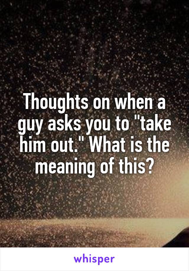 Thoughts on when a guy asks you to "take him out." What is the meaning of this?