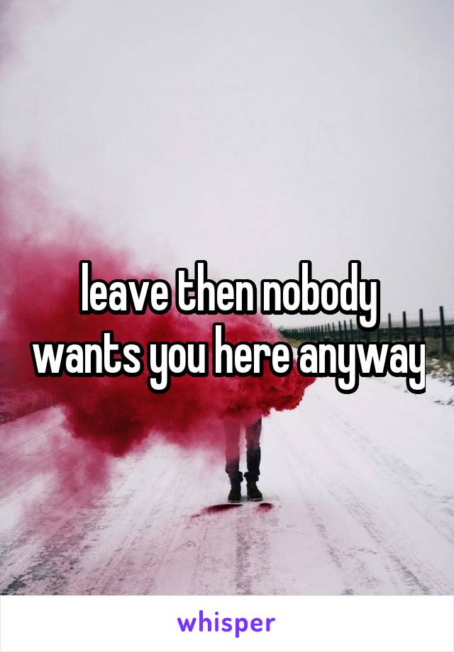 leave then nobody wants you here anyway