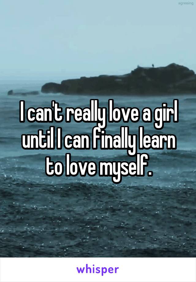 I can't really love a girl until I can finally learn to love myself.