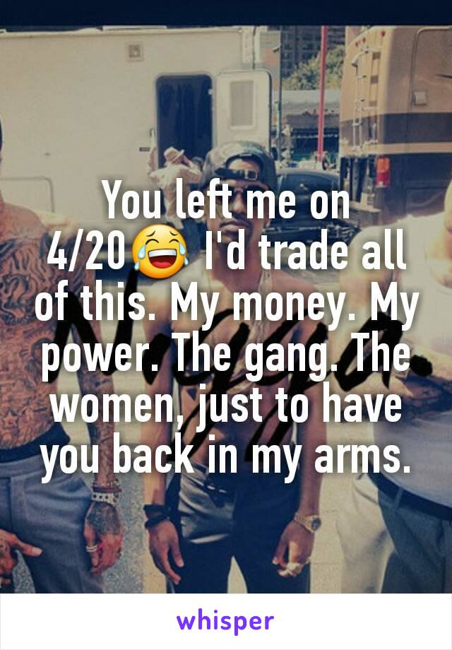 You left me on 4/20😂 I'd trade all of this. My money. My power. The gang. The women, just to have you back in my arms.