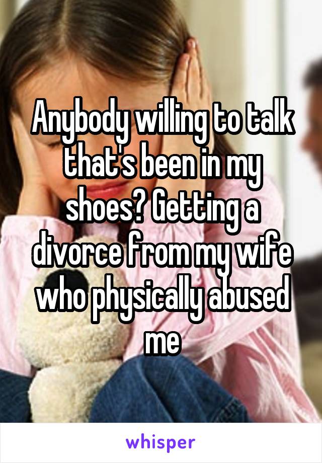 Anybody willing to talk that's been in my shoes? Getting a divorce from my wife who physically abused me