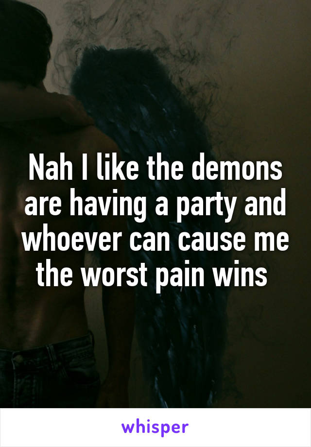 Nah I like the demons are having a party and whoever can cause me the worst pain wins 