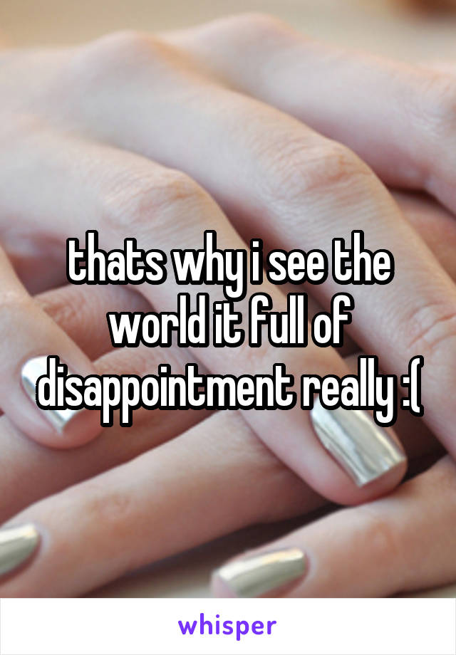 thats why i see the world it full of disappointment really :(