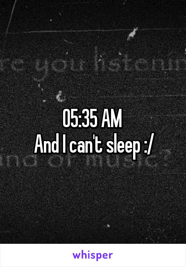 05:35 AM 
And I can't sleep :/