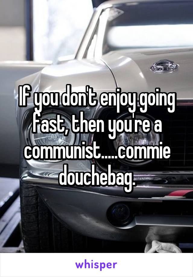 If you don't enjoy going fast, then you're a communist.....commie douchebag.