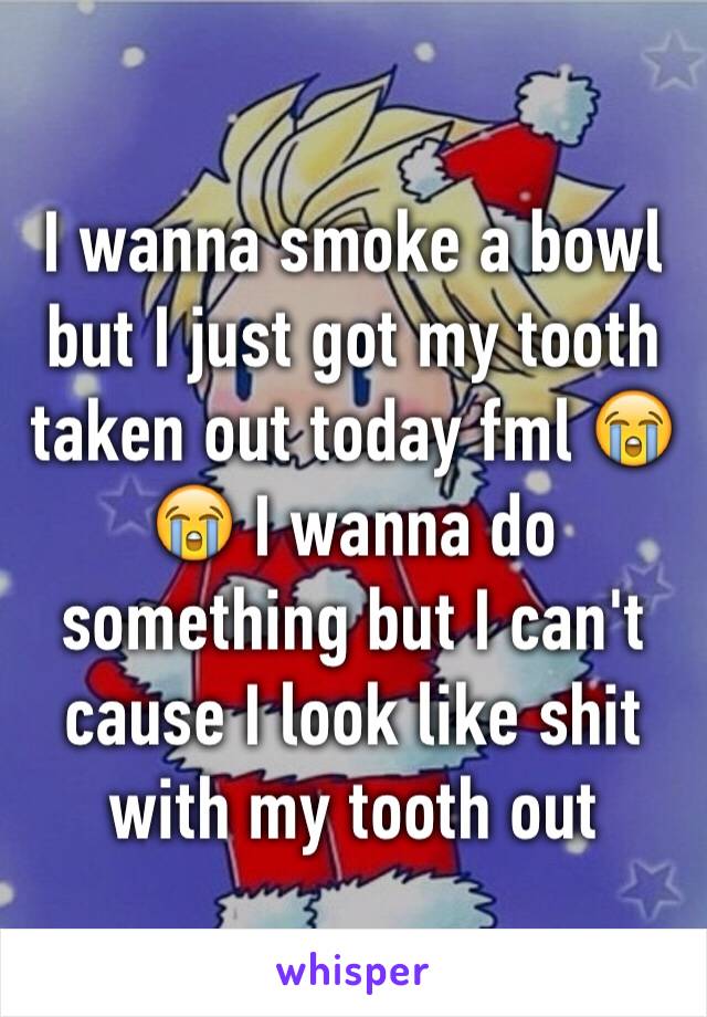 I wanna smoke a bowl but I just got my tooth taken out today fml 😭😭 I wanna do something but I can't cause I look like shit with my tooth out 