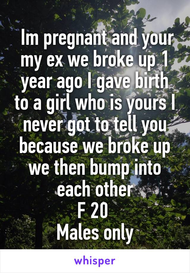  Im pregnant and your my ex we broke up 1 year ago I gave birth to a girl who is yours I never got to tell you because we broke up we then bump into each other
F 20 
Males only