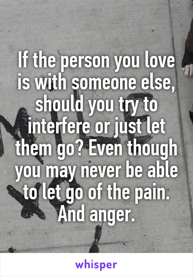 If the person you love is with someone else, should you try to interfere or just let them go? Even though you may never be able to let go of the pain. And anger.