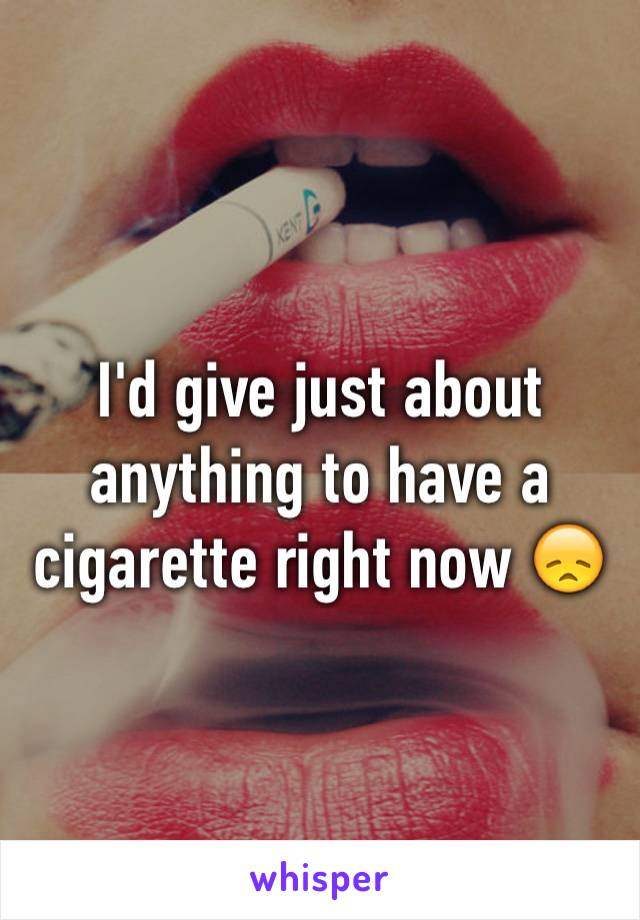 I'd give just about anything to have a cigarette right now 😞