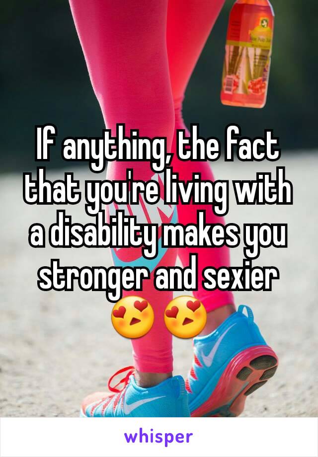 If anything, the fact that you're living with a disability makes you stronger and sexier 😍😍