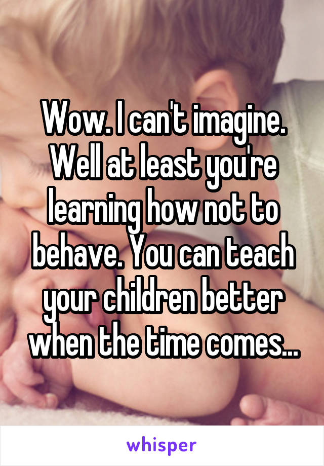 Wow. I can't imagine. Well at least you're learning how not to behave. You can teach your children better when the time comes...