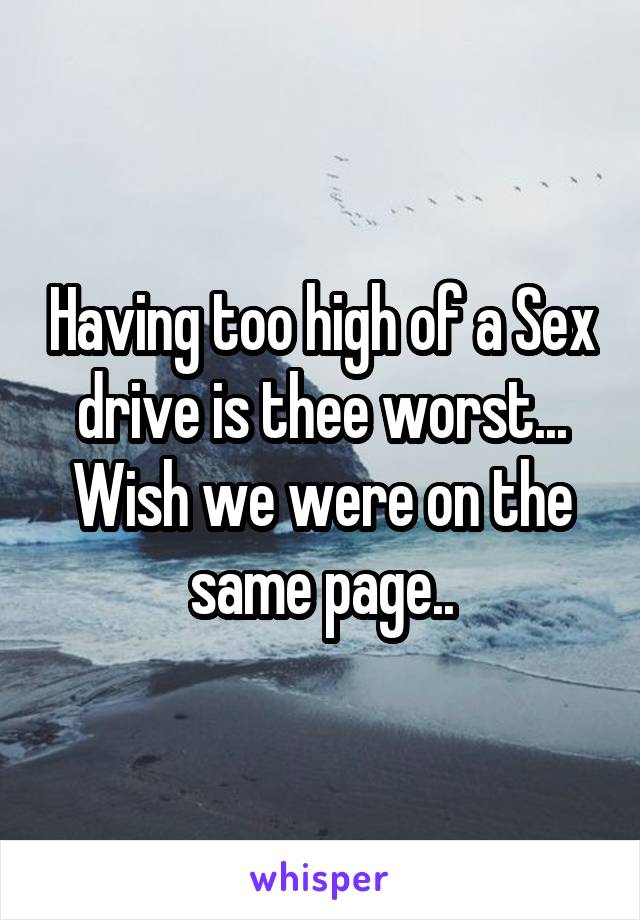 Having too high of a Sex drive is thee worst... Wish we were on the same page..