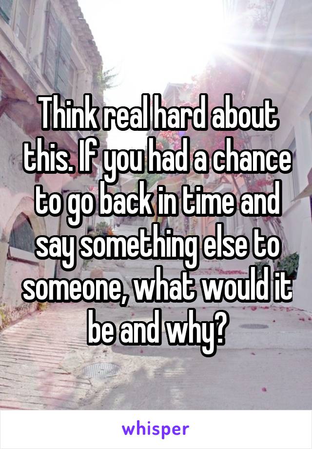 Think real hard about this. If you had a chance to go back in time and say something else to someone, what would it be and why?