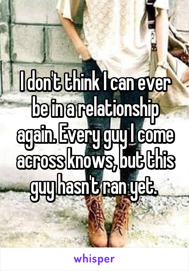 I don't think I can ever be in a relationship again. Every guy I come across knows, but this guy hasn't ran yet. 