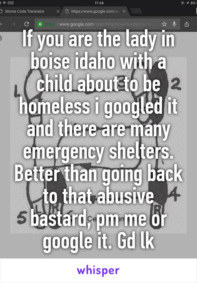 If you are the lady in boise idaho with a child about to be homeless i googled it and there are many emergency shelters. Better than going back to that abusive bastard, pm me or google it. Gd lk