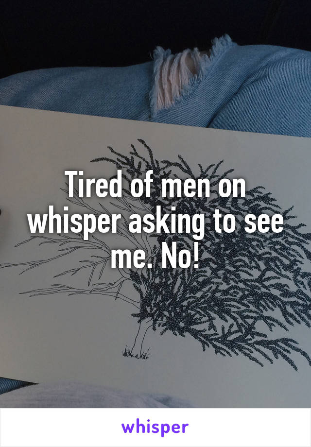 Tired of men on whisper asking to see me. No!