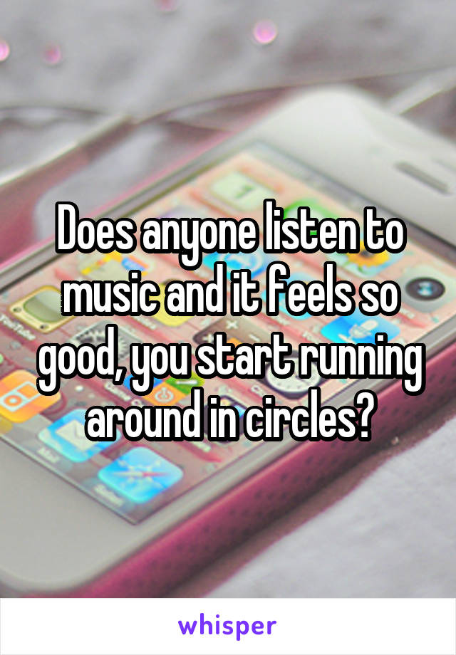 Does anyone listen to music and it feels so good, you start running around in circles?