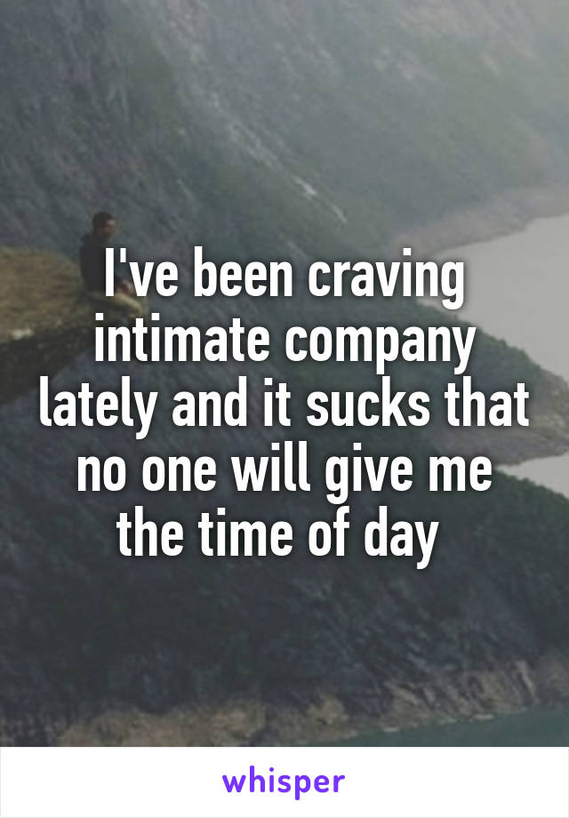 I've been craving intimate company lately and it sucks that no one will give me the time of day 