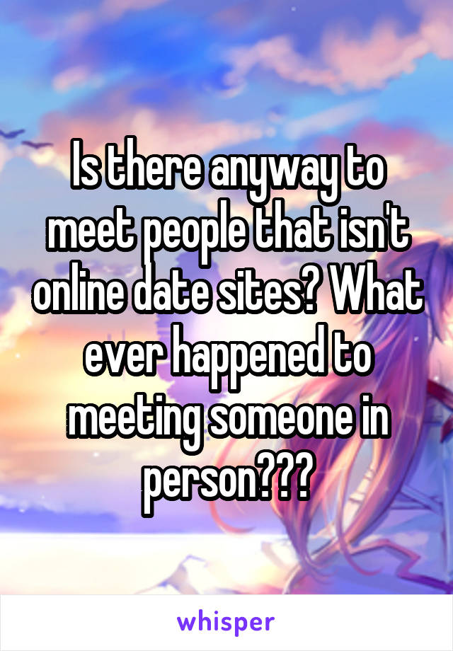 Is there anyway to meet people that isn't online date sites? What ever happened to meeting someone in person???