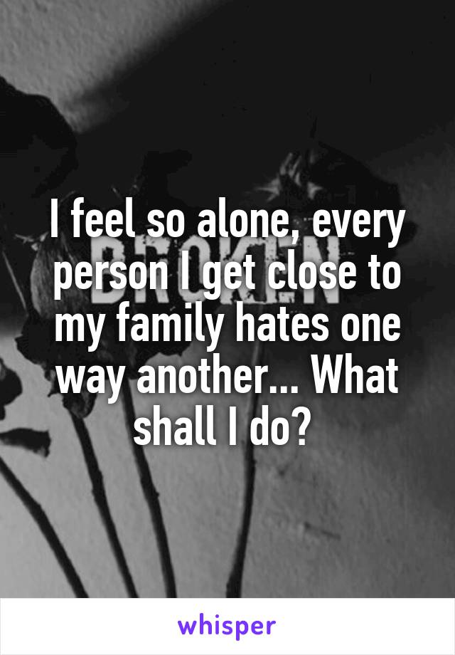 I feel so alone, every person I get close to my family hates one way another... What shall I do? 